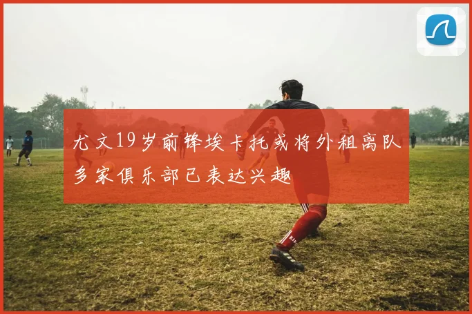 尤文19岁前锋埃卡托或将外租离队多家俱乐部已表达兴趣