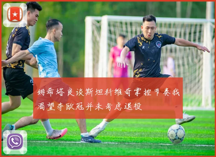 姆希塔良谈斯坦科维奇掌控节奏我渴望夺欧冠并未考虑退役