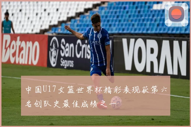 中国U17女篮世界杯精彩表现获第六名创队史最佳成绩之一
