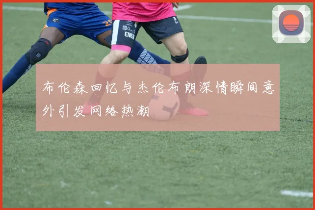布伦森回忆与杰伦布朗深情瞬间意外引发网络热潮