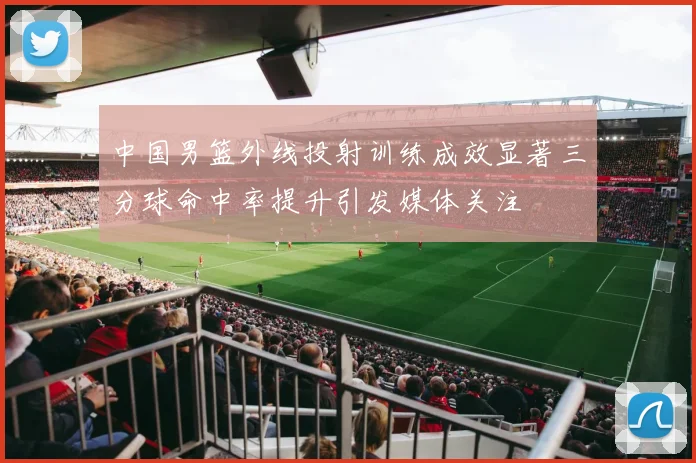 中国男篮外线投射训练成效显著三分球命中率提升引发媒体关注