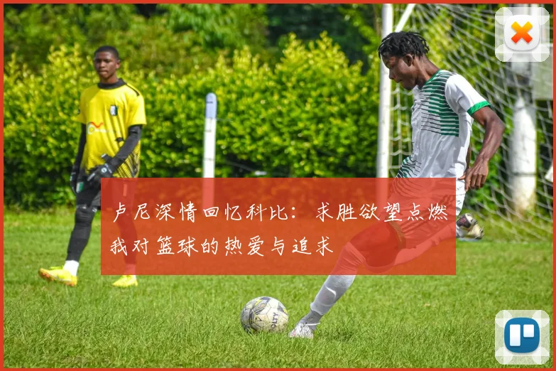 卢尼深情回忆科比：求胜欲望点燃我对篮球的热爱与追求