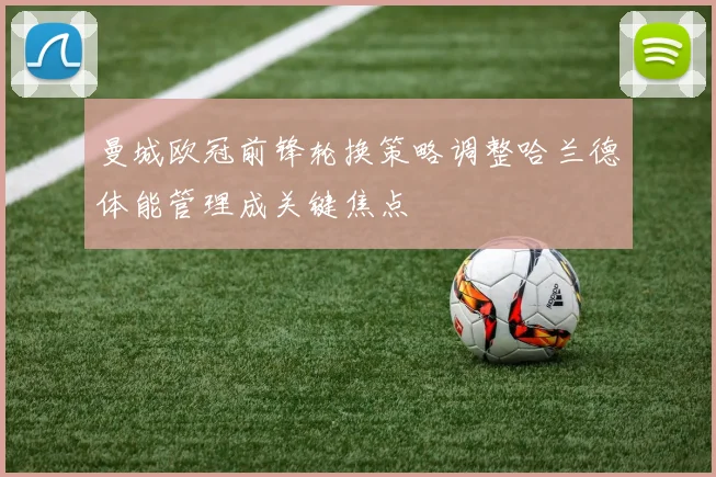 曼城欧冠前锋轮换策略调整哈兰德体能管理成关键焦点